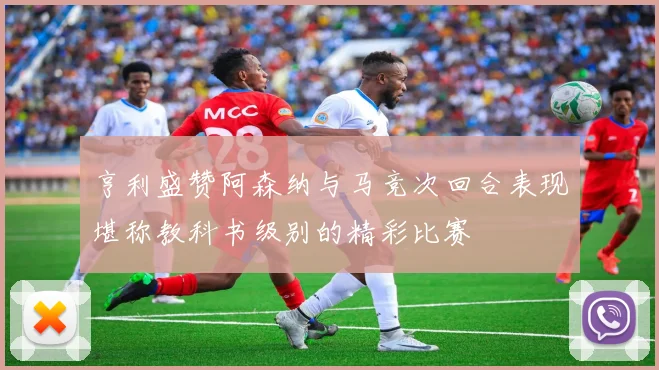 亨利盛赞阿森纳与马竞次回合表现堪称教科书级别的精彩比赛