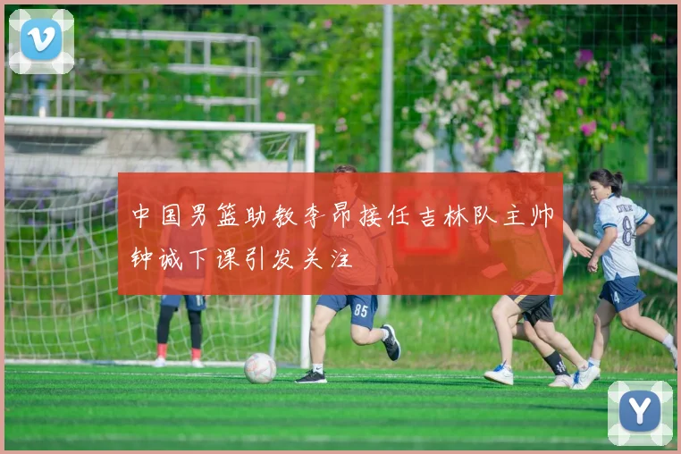 中国男篮助教李昂接任吉林队主帅钟诚下课引发关注