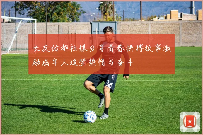 长友佑都社媒分享青春拼搏故事激励成年人追梦热情与奋斗