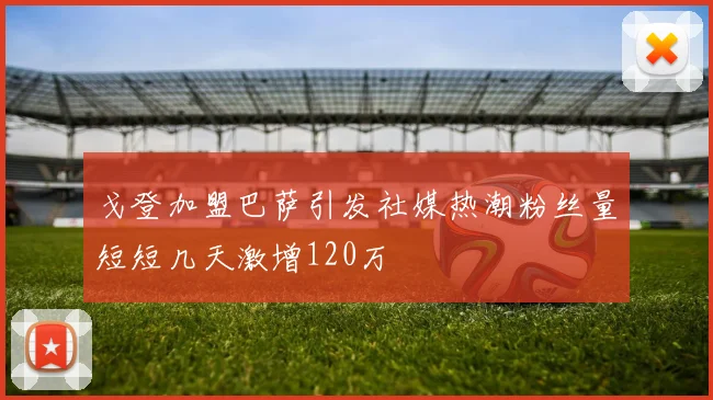 戈登加盟巴萨引发社媒热潮粉丝量短短几天激增120万