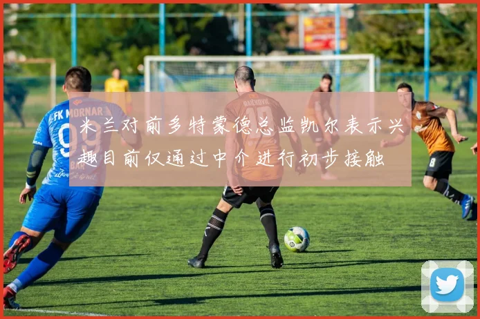 米兰对前多特蒙德总监凯尔表示兴趣目前仅通过中介进行初步接触