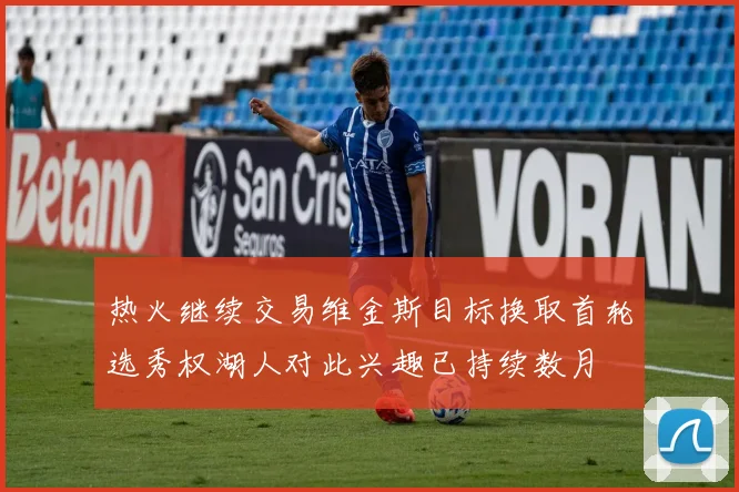 热火继续交易维金斯目标换取首轮选秀权湖人对此兴趣已持续数月