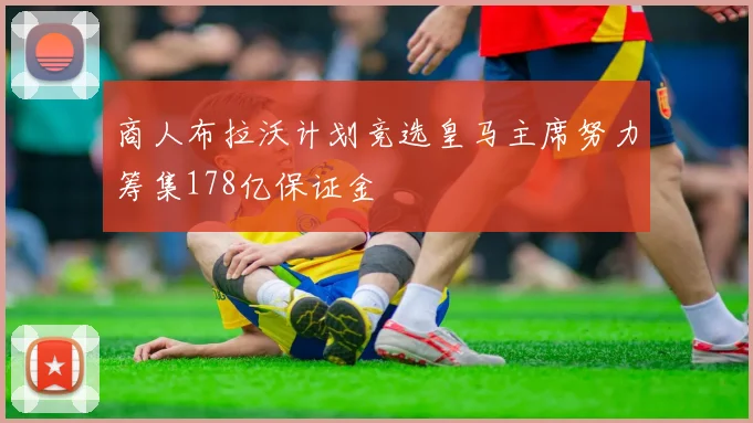 商人布拉沃计划竞选皇马主席努力筹集178亿保证金