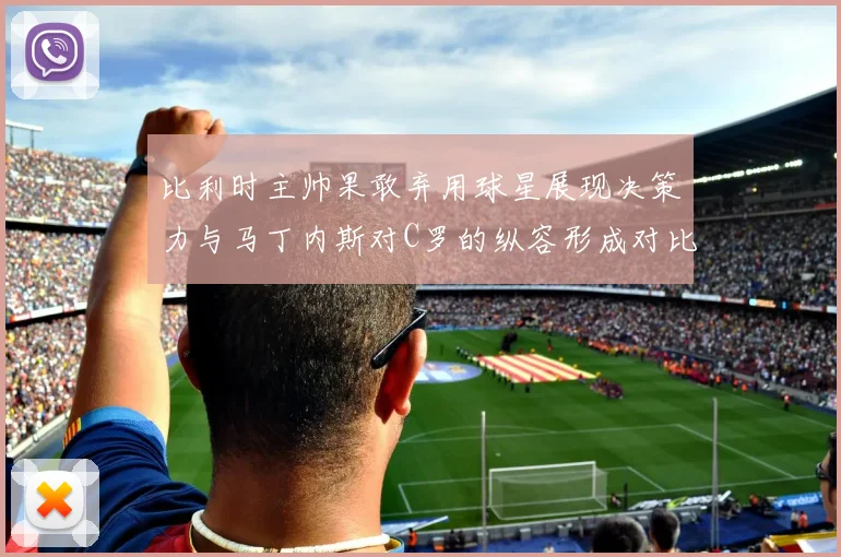 比利时主帅果敢弃用球星展现决策力与马丁内斯对C罗的纵容形成对比