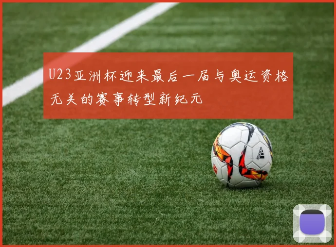 U23亚洲杯迎来最后一届与奥运资格无关的赛事转型新纪元