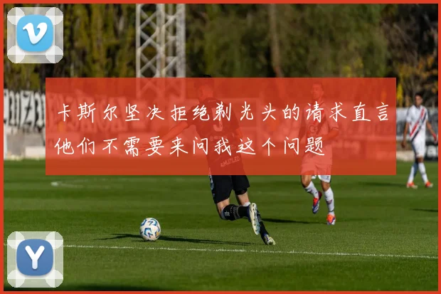 卡斯尔坚决拒绝剃光头的请求直言他们不需要来问我这个问题
