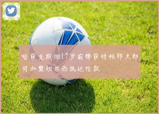 哈萨克斯坦17岁前锋萨特帕耶夫即将加盟切尔西抵达伦敦