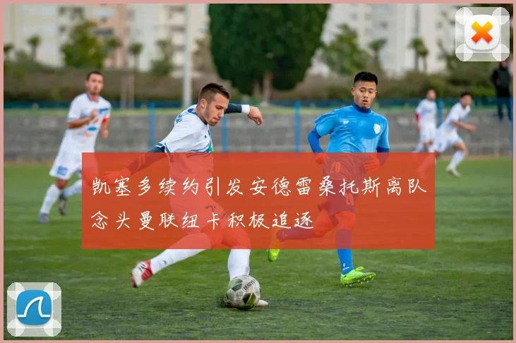 凯塞多续约引发安德雷桑托斯离队念头曼联纽卡积极追逐