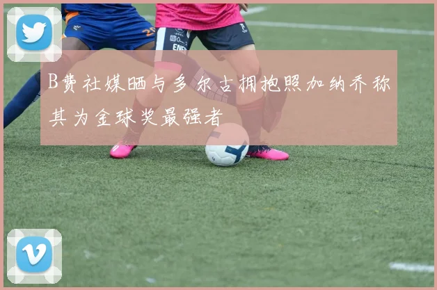 B费社媒晒与多尔古拥抱照加纳乔称其为金球奖最强者