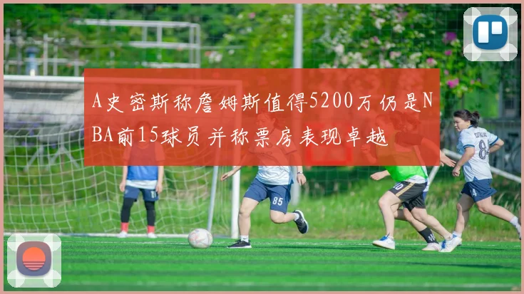 A史密斯称詹姆斯值得5200万仍是NBA前15球员并称票房表现卓越