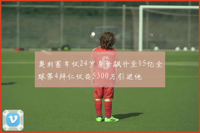 奥利塞年仅24岁身价飙升至15亿全球第4拜仁仅花5300万引进他