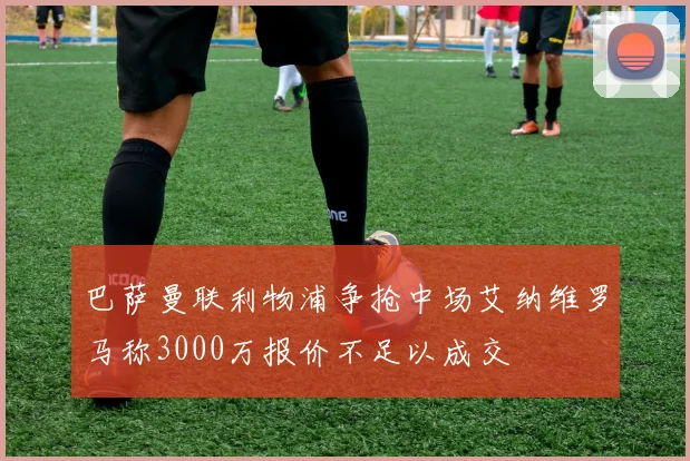 巴萨曼联利物浦争抢中场艾纳维罗马称3000万报价不足以成交